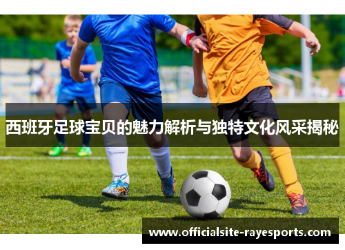 西班牙足球宝贝的魅力解析与独特文化风采揭秘