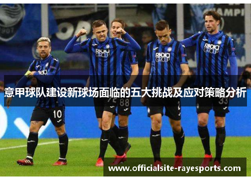 意甲球队建设新球场面临的五大挑战及应对策略分析 意甲球队建设新球场面临的五大挑战及应对策略分析