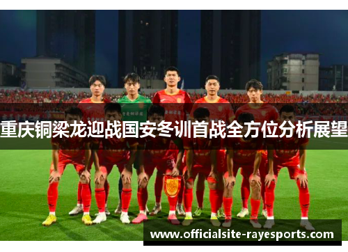 重庆铜梁龙迎战国安冬训首战全方位分析展望 重庆铜梁龙迎战国安冬训首战全方位分析展望