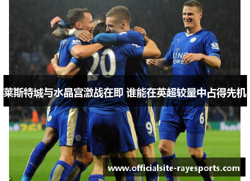 莱斯特城与水晶宫激战在即 谁能在英超较量中占得先机