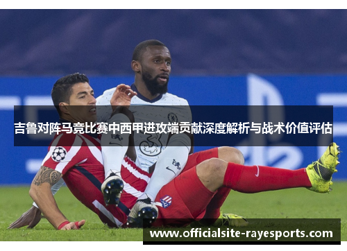 吉鲁对阵马竞比赛中西甲进攻端贡献深度解析与战术价值评估