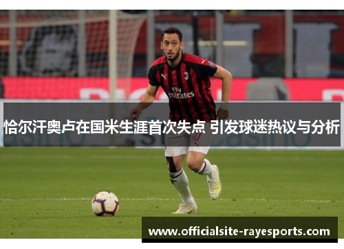 恰尔汗奥卢在国米生涯首次失点 引发球迷热议与分析 恰尔汗奥卢在国米生涯首次失点 引发球迷热议与分析