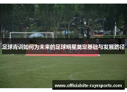 足球青训如何为未来的足球明星奠定基础与发展路径