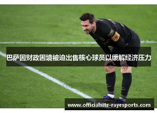 巴萨因财政困境被迫出售核心球员以缓解经济压力 巴萨因财政困境被迫出售核心球员以缓解经济压力